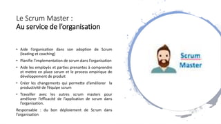 Le Scrum Master :
Au service de l’organisation
• Aide l’organisation dans son adoption de Scrum
(leading et coaching)
• Planifie l’implementation de scrum dans l’organisation
• Aide les employés et parties prenantes à comprendre
et mettre en place scrum et le process empirique de
développement de produit
• Créer les changements qui permette d’améliorer la
productivité de l’équipe scrum
• Travailler avec les autres scrum masters pour
améliorer l’efficacité de l’application de scrum dans
l’organisation.
Responsable : du bon déploiement de Scrum dans
l’organisation
 