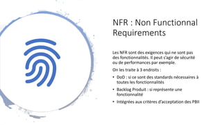 NFR : Non Functionnal
Requirements
Les NFR sont des exigences qui ne sont pas
des fonctionnalités. Il peut s’agir de sécurité
ou de performances par exemple.
On les traite à 3 endroits :
• DoD : si ce sont des standards nécessaires à
toutes les fonctionnalités
• Backlog Produit : si représente une
fonctionnalité
• Intégrées aux critères d’acceptation des PBII
 