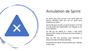 Annulation de Sprint
Un sprint peut être annulé si son sprint goal est
devenu obsolète (très rare car un sprint dure
maximum un mois)
Seul le PO peut annuler un Sprint (même s’il le fait
à la demande des stakeholders, de l’équipe ou du
Scrum Master)
Les PBI qui ont atteint le « Done » (voir DoD)
peuvent être review, le PO peut ainsi les accepter si
releasable.
Tous les PBI non terminés sont réestimés et
retournent dans le Product Backlog.
L’annulation de sprint est perturbant pour l’équipe
et très rares
 
