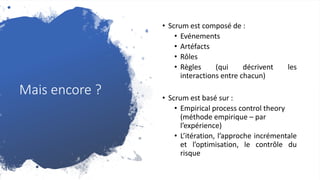 Mais encore ?
• Scrum est composé de :
• Evénements
• Artéfacts
• Rôles
• Règles (qui décrivent les
interactions entre chacun)
• Scrum est basé sur :
• Empirical process control theory
(méthode empirique – par
l’expérience)
• L’itération, l’approche incrémentale
et l’optimisation, le contrôle du
risque
 