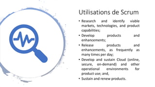 Utilisations de Scrum
• Research and identify viable
markets, technologies, and product
capabilities;
• Develop products and
enhancements;
• Release products and
enhancements, as frequently as
many times per day;
• Develop and sustain Cloud (online,
secure, on-demand) and other
operational environments for
product use; and,
• Sustain and renew products.
 