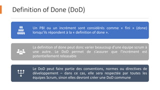 Definition of Done (DoD)
Un PBI ou un incrément sont considérés comme « fini » (done)
lorsqu’ils répondent à la « definition of done ».
La definition of done peut donc varier beaucoup d’une équipe scrum à
une autre. Le DoD permet de s’assurer que l’incrément est
potentiellement releasable
Le DoD peut faire partie des conventions, normes ou directives de
développement – dans ce cas, elle sera respectée par toutes les
équipes Scrum, sinon elles devront créer une DoD commune
 