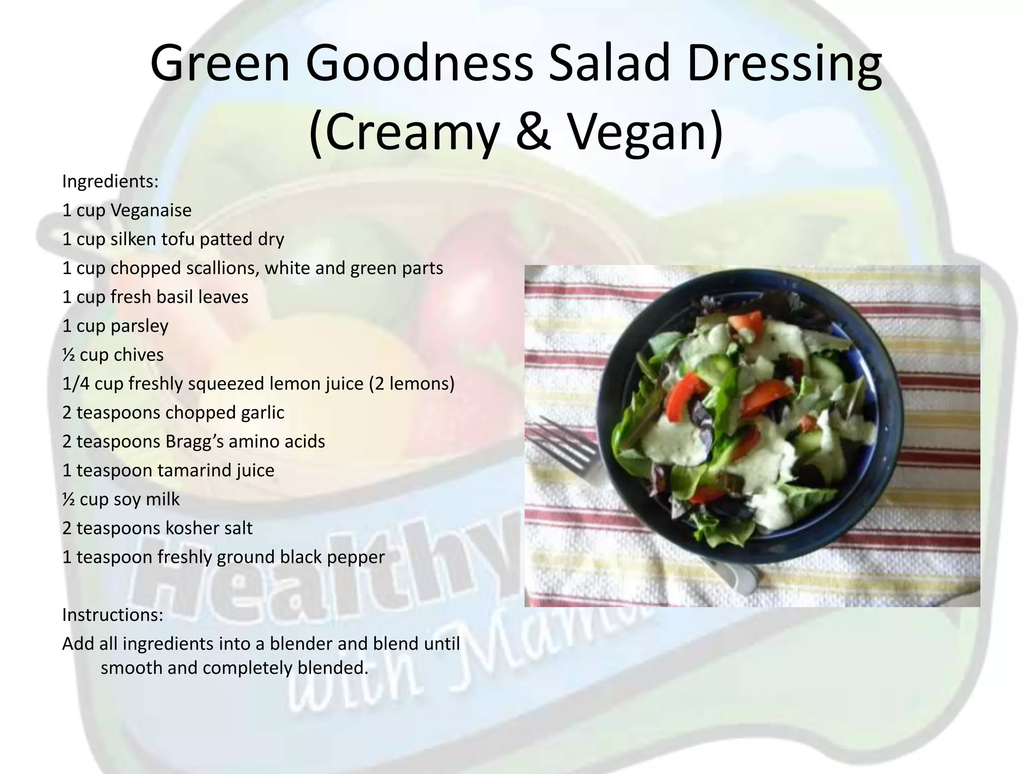 Green Goodness Salad Dressing
                (Creamy & Vegan)
Ingredients:
1 cup Veganaise
1 cup silken tofu patted dry
1 cup chopped scallions, white and green parts
1 cup fresh basil leaves
1 cup parsley
½ cup chives
1/4 cup freshly squeezed lemon juice (2 lemons)
2 teaspoons chopped garlic
2 teaspoons Bragg’s amino acids
1 teaspoon tamarind juice
½ cup soy milk
2 teaspoons kosher salt
1 teaspoon freshly ground black pepper

Instructions:
Add all ingredients into a blender and blend until
     smooth and completely blended.
 
