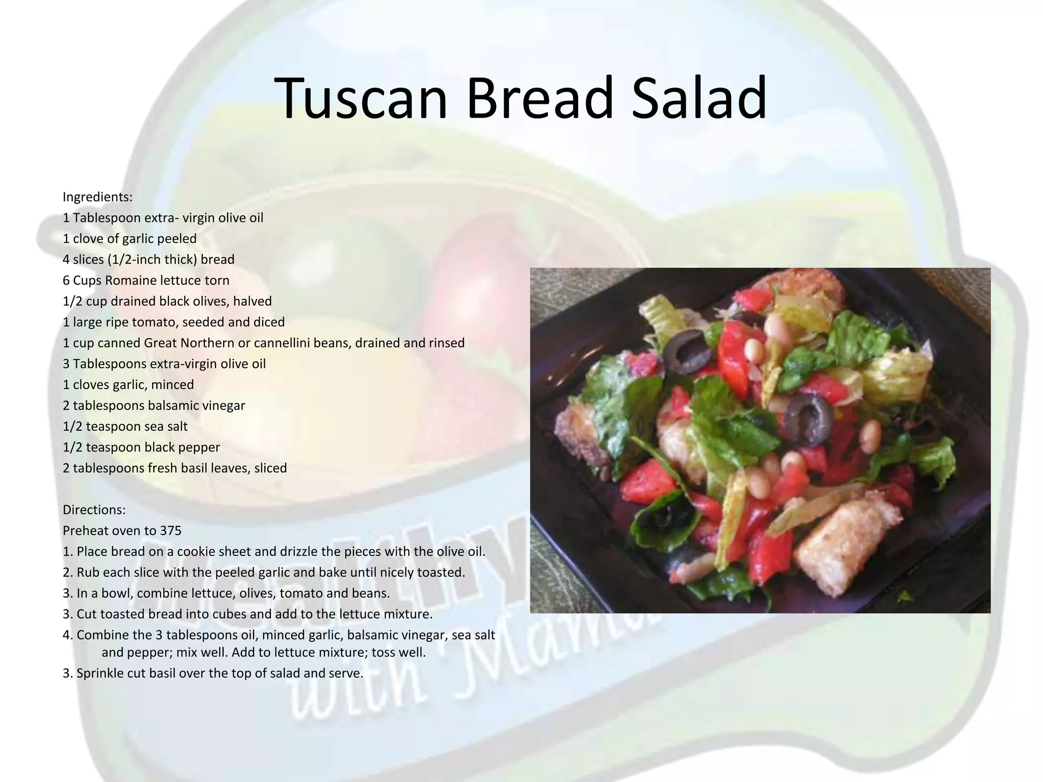 Tuscan Bread Salad
Ingredients:
1 Tablespoon extra- virgin olive oil
1 clove of garlic peeled
4 slices (1/2-inch thick) bread
6 Cups Romaine lettuce torn
1/2 cup drained black olives, halved
1 large ripe tomato, seeded and diced
1 cup canned Great Northern or cannellini beans, drained and rinsed
3 Tablespoons extra-virgin olive oil
1 cloves garlic, minced
2 tablespoons balsamic vinegar
1/2 teaspoon sea salt
1/2 teaspoon black pepper
2 tablespoons fresh basil leaves, sliced

Directions:
Preheat oven to 375
1. Place bread on a cookie sheet and drizzle the pieces with the olive oil.
2. Rub each slice with the peeled garlic and bake until nicely toasted.
3. In a bowl, combine lettuce, olives, tomato and beans.
3. Cut toasted bread into cubes and add to the lettuce mixture.
4. Combine the 3 tablespoons oil, minced garlic, balsamic vinegar, sea salt
        and pepper; mix well. Add to lettuce mixture; toss well.
3. Sprinkle cut basil over the top of salad and serve.
 
