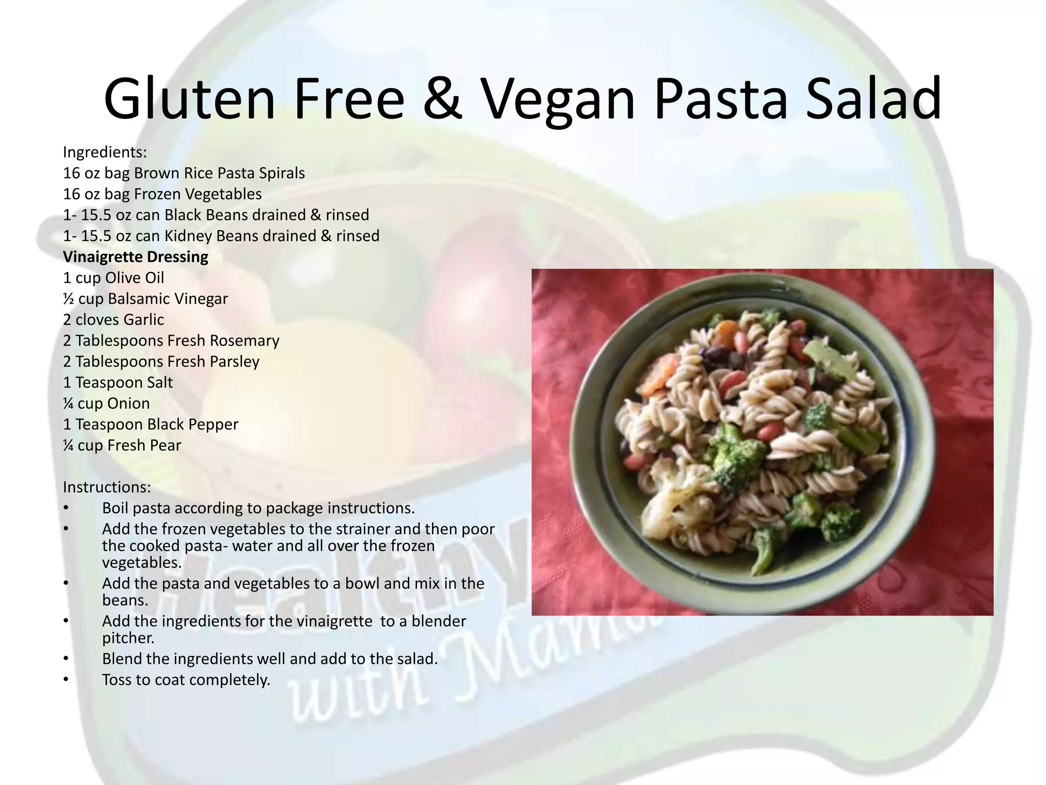 Gluten Free & Vegan Pasta Salad
Ingredients:
16 oz bag Brown Rice Pasta Spirals
16 oz bag Frozen Vegetables
1- 15.5 oz can Black Beans drained & rinsed
1- 15.5 oz can Kidney Beans drained & rinsed
Vinaigrette Dressing
1 cup Olive Oil
½ cup Balsamic Vinegar
2 cloves Garlic
2 Tablespoons Fresh Rosemary
2 Tablespoons Fresh Parsley
1 Teaspoon Salt
¼ cup Onion
1 Teaspoon Black Pepper
¼ cup Fresh Pear

Instructions:
•     Boil pasta according to package instructions.
•     Add the frozen vegetables to the strainer and then poor
      the cooked pasta- water and all over the frozen
      vegetables.
•     Add the pasta and vegetables to a bowl and mix in the
      beans.
•     Add the ingredients for the vinaigrette to a blender
      pitcher.
•     Blend the ingredients well and add to the salad.
•     Toss to coat completely.
 