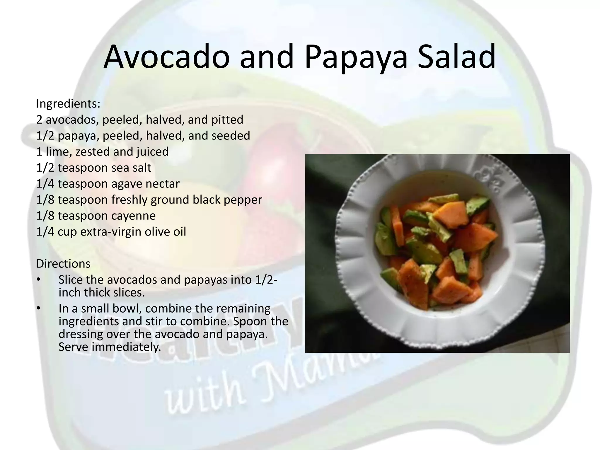 Avocado and Papaya Salad
Ingredients:
2 avocados, peeled, halved, and pitted
1/2 papaya, peeled, halved, and seeded
1 lime, zested and juiced
1/2 teaspoon sea salt
1/4 teaspoon agave nectar
1/8 teaspoon freshly ground black pepper
1/8 teaspoon cayenne
1/4 cup extra-virgin olive oil

Directions
• Slice the avocados and papayas into 1/2-
    inch thick slices.
• In a small bowl, combine the remaining
    ingredients and stir to combine. Spoon the
    dressing over the avocado and papaya.
    Serve immediately.
 