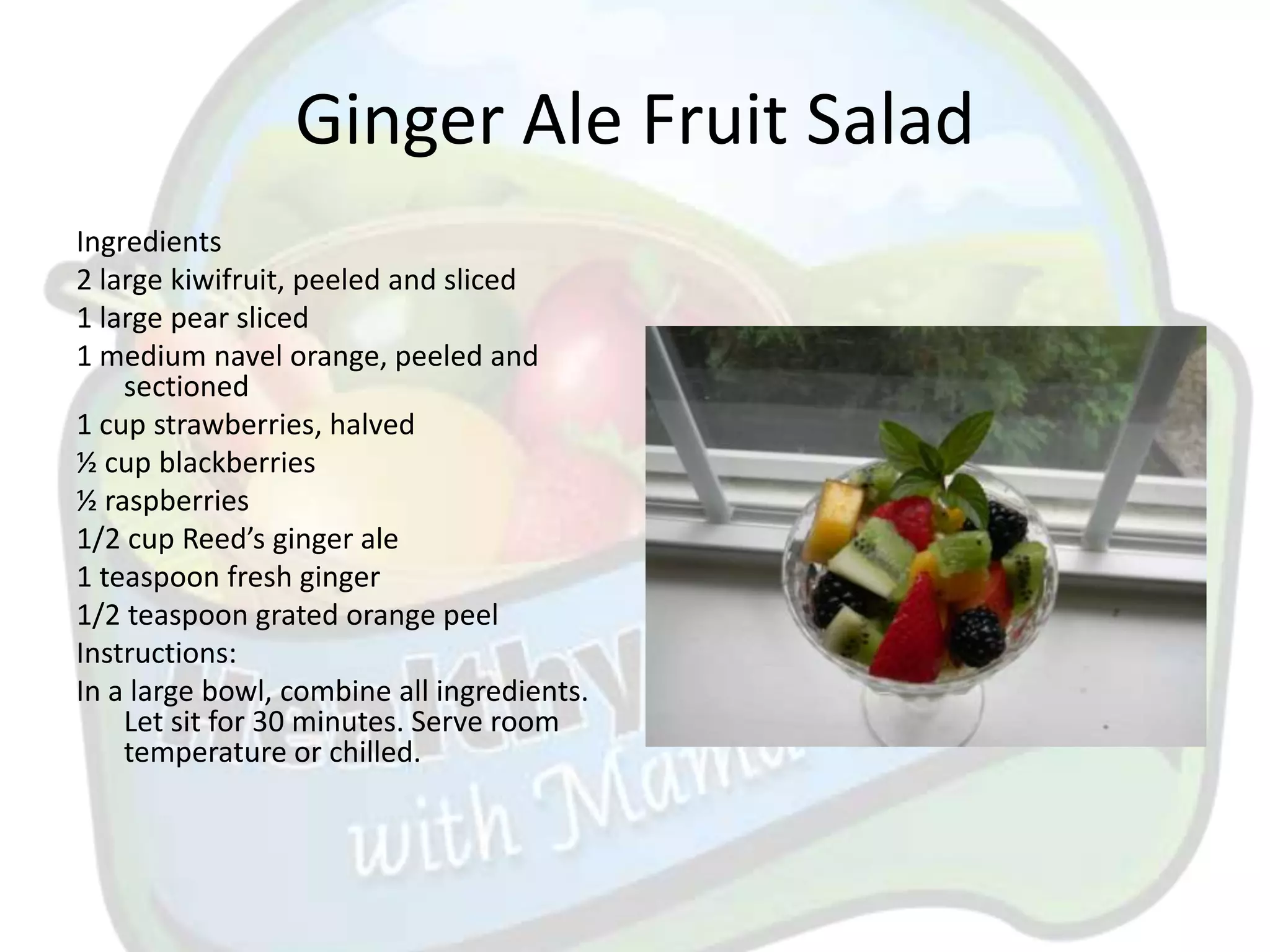 Ginger Ale Fruit Salad
Ingredients
2 large kiwifruit, peeled and sliced
1 large pear sliced
1 medium navel orange, peeled and
    sectioned
1 cup strawberries, halved
½ cup blackberries
½ raspberries
1/2 cup Reed’s ginger ale
1 teaspoon fresh ginger
1/2 teaspoon grated orange peel
Instructions:
In a large bowl, combine all ingredients.
    Let sit for 30 minutes. Serve room
    temperature or chilled.
 