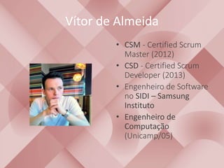 Vítor de Almeida 
• CSM - Certified Scrum 
Master (2012) 
• CSD - Certified Scrum 
Developer (2013) 
• Engenheiro de Software 
no SIDI – Samsung 
Instituto 
• Engenheiro de 
Computação 
(Unicamp/05) 
 
