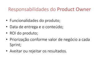 Responsabilidades do Product Owner 
• Funcionalidades do produto; 
• Data de entrega e o conteúdo; 
• ROI do produto; 
• Priorização conforme valor de negócio a cada 
Sprint; 
• Aveitar ou rejeitar os resultados. 
 