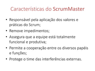 Características do ScrumMaster 
• Responsável pela aplicação dos valores e 
práticas do Scrum; 
• Remove impedimentos; 
• Assegura que a equipe está totalmente 
funcional e produtiva; 
• Permite a cooperação entre os diversos papéis 
e funções; 
• Protege o time das interferências externas. 
 