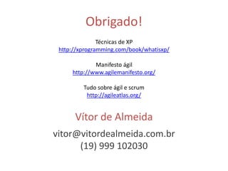 Obrigado! 
Técnicas de XP 
http://xprogramming.com/book/whatisxp/ 
Manifesto ágil 
http://www.agilemanifesto.org/ 
Tudo sobre ágil e scrum 
http://agileatlas.org/ 
Vítor de Almeida 
vitor@vitordealmeida.com.br 
(19) 999 102030 
