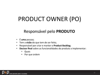 19	
  
PRODUCT	
  OWNER	
  (PO)	
  
Responsável	
  pelo	
  PRODUTO	
  
•  É	
  uma	
  pessoa;	
  
•  Tem	
  a	
  visão	
  do	
  que	
  tem	
  de	
  ser	
  feito;	
  
•  Responsável	
  por	
  criar	
  e	
  manter	
  o	
  Product	
  Backlog;	
  
•  Decisor	
  ﬁnal	
  sobre	
  as	
  funcionalidades	
  do	
  produto	
  a	
  implementar:	
  
•  Quais	
  
•  Por	
  que	
  ordem	
  
 