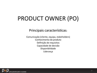 20	
  
Principais	
  caracterís_cas:	
  
	
  
Comunicação	
  (cliente,	
  equipa,	
  stakeholders)	
  
Conhecimento	
  do	
  produto	
  
Deﬁnição	
  de	
  requisitos	
  
Capacidade	
  de	
  decisão	
  
Disponibilidade	
  
Liderança	
  
PRODUCT	
  OWNER	
  (PO)	
  
 