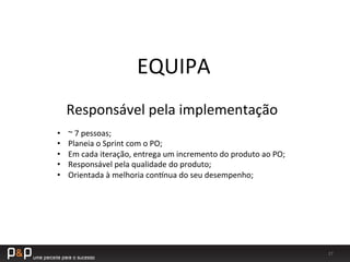 27	
  
EQUIPA	
  
Responsável	
  pela	
  implementação	
  
•  ~	
  7	
  pessoas;	
  
•  Planeia	
  o	
  Sprint	
  com	
  o	
  PO;	
  
•  Em	
  cada	
  iteração,	
  entrega	
  um	
  incremento	
  do	
  produto	
  ao	
  PO;	
  
•  Responsável	
  pela	
  qualidade	
  do	
  produto;	
  
•  Orientada	
  à	
  melhoria	
  conwnua	
  do	
  seu	
  desempenho;	
  
 
