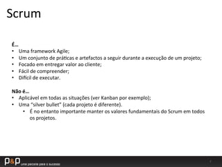 7	
  
Scrum	
  
É…	
  
•  Uma	
  framework	
  Agile;	
  
•  Um	
  conjunto	
  de	
  prá_cas	
  e	
  artefactos	
  a	
  seguir	
  durante	
  a	
  execução	
  de	
  um	
  projeto;	
  
•  Focado	
  em	
  entregar	
  valor	
  ao	
  cliente;	
  
•  Fácil	
  de	
  compreender;	
  
•  Di`cil	
  de	
  executar.	
  
Não	
  é…	
  
•  Aplicável	
  em	
  todas	
  as	
  situações	
  (ver	
  Kanban	
  por	
  exemplo);	
  
•  Uma	
  “silver	
  bullet”	
  (cada	
  projeto	
  é	
  diferente).	
  
•  É	
  no	
  entanto	
  importante	
  manter	
  os	
  valores	
  fundamentais	
  do	
  Scrum	
  em	
  todos	
  
os	
  projetos.	
  
 
