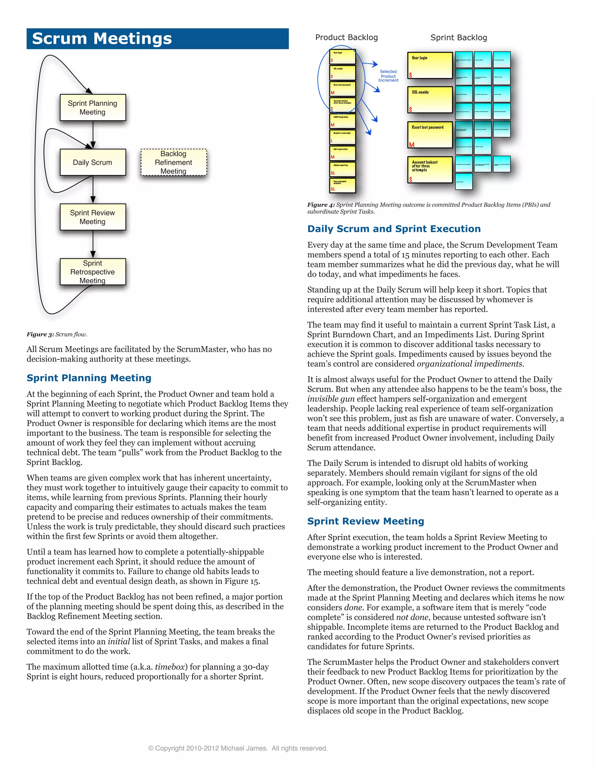 Scrum Meetings
Sprint Planning
Meeting
Daily Scrum
Sprint Review
Meeting
Sprint
Retrospective
Meeting
Backlog
ReÞnement
Meeting
Figure 3: Scrum flow.
All Scrum Meetings are facilitated by the ScrumMaster, who has no
decision-making authority at these meetings.
Sprint Planning Meeting
At the beginning of each Sprint, the Product Owner and team hold a
Sprint Planning Meeting to negotiate which Product Backlog Items they
will attempt to convert to working product during the Sprint. The
Product Owner is responsible for declaring which items are the most
important to the business. The team is responsible for selecting the
amount of work they feel they can implement without accruing
technical debt. The team “pulls” work from the Product Backlog to the
Sprint Backlog.
When teams are given complex work that has inherent uncertainty,
they must work together to intuitively gauge their capacity to commit to
items, while learning from previous Sprints. Planning their hourly
capacity and comparing their estimates to actuals makes the team
pretend to be precise and reduces ownership of their commitments.
Unless the work is truly predictable, they should discard such practices
within the first few Sprints or avoid them altogether.
Until a team has learned how to complete a potentially-shippable
product increment each Sprint, it should reduce the amount of
functionality it commits to. Failure to change old habits leads to
technical debt and eventual design death, as shown in Figure 15.
If the top of the Product Backlog has not been refined, a major portion
of the planning meeting should be spent doing this, as described in the
Backlog Refinement Meeting section.
Toward the end of the Sprint Planning Meeting, the team breaks the
selected items into an initial list of Sprint Tasks, and makes a final
commitment to do the work.
The maximum allotted time (a.k.a. timebox) for planning a 30-day
Sprint is eight hours, reduced proportionally for a shorter Sprint.
Product Backlog
User login
S
SSL enable
S
Reset lost password
M
Account lockout
after three attempts
S
LDAP integration
M
Register a new login
L
Edit registration
M
Admin reporting
XL
XL
determine requirements for password
policy
page layout (design) get latest JBoss running
choose persistence strategy
(Hibernate?)
write code (using test-driven
development)
exploratory testing
agree on best algorithm for
randomizing passwords
decide where to put the link code (using test-driven development)
add screenshot and text to user manual exploratory testing
analyze example config file get official certificate from I.T. install certificate
update deploy target in build.xml exploratory testing (3 browsers) update installation document
Sprint Backlog
User login
S
Reset lost password
M
SSL enable
S
Account lockout
after three
attempts
S
code (using test-driven development) update migration tool to include new
row for locked account
manual test (try to break in with policy
installed)
update documents
Selected
Product
Increment
User-managed
wishlists
Figure 4: Sprint Planning Meeting outcome is committed Product Backlog Items (PBIs) and
subordinate Sprint Tasks.
Daily Scrum and Sprint Execution
Every day at the same time and place, the Scrum Development Team
members spend a total of 15 minutes reporting to each other. Each
team member summarizes what he did the previous day, what he will
do today, and what impediments he faces.
Standing up at the Daily Scrum will help keep it short. Topics that
require additional attention may be discussed by whomever is
interested after every team member has reported.
The team may find it useful to maintain a current Sprint Task List, a
Sprint Burndown Chart, and an Impediments List. During Sprint
execution it is common to discover additional tasks necessary to
achieve the Sprint goals. Impediments caused by issues beyond the
team’s control are considered organizational impediments.
It is almost always useful for the Product Owner to attend the Daily
Scrum. But when any attendee also happens to be the team's boss, the
invisible gun effect hampers self-organization and emergent
leadership. People lacking real experience of team self-organization
won’t see this problem, just as fish are unaware of water. Conversely, a
team that needs additional expertise in product requirements will
benefit from increased Product Owner involvement, including Daily
Scrum attendance.
The Daily Scrum is intended to disrupt old habits of working
separately. Members should remain vigilant for signs of the old
approach. For example, looking only at the ScrumMaster when
speaking is one symptom that the team hasn’t learned to operate as a
self-organizing entity.
Sprint Review Meeting
After Sprint execution, the team holds a Sprint Review Meeting to
demonstrate a working product increment to the Product Owner and
everyone else who is interested.
The meeting should feature a live demonstration, not a report.
After the demonstration, the Product Owner reviews the commitments
made at the Sprint Planning Meeting and declares which items he now
considers done. For example, a software item that is merely “code
complete” is considered not done, because untested software isn’t
shippable. Incomplete items are returned to the Product Backlog and
ranked according to the Product Owner’s revised priorities as
candidates for future Sprints.
The ScrumMaster helps the Product Owner and stakeholders convert
their feedback to new Product Backlog Items for prioritization by the
Product Owner. Often, new scope discovery outpaces the team’s rate of
development. If the Product Owner feels that the newly discovered
scope is more important than the original expectations, new scope
displaces old scope in the Product Backlog.
© Copyright 2010-2012 Michael James. All rights reserved.
 