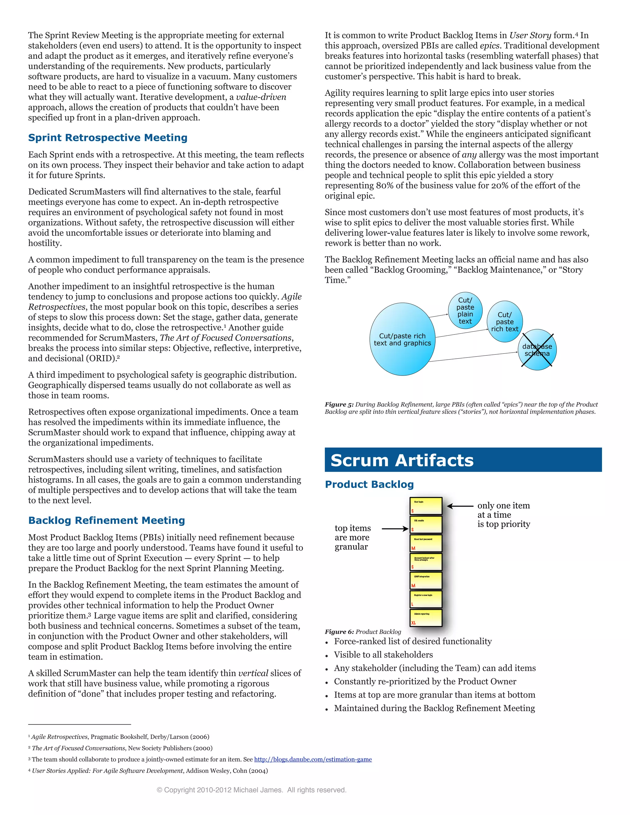 The Sprint Review Meeting is the appropriate meeting for external
stakeholders (even end users) to attend. It is the opportunity to inspect
and adapt the product as it emerges, and iteratively refine everyone’s
understanding of the requirements. New products, particularly
software products, are hard to visualize in a vacuum. Many customers
need to be able to react to a piece of functioning software to discover
what they will actually want. Iterative development, a value-driven
approach, allows the creation of products that couldn’t have been
specified up front in a plan-driven approach.
Sprint Retrospective Meeting
Each Sprint ends with a retrospective. At this meeting, the team reflects
on its own process. They inspect their behavior and take action to adapt
it for future Sprints.
Dedicated ScrumMasters will find alternatives to the stale, fearful
meetings everyone has come to expect. An in-depth retrospective
requires an environment of psychological safety not found in most
organizations. Without safety, the retrospective discussion will either
avoid the uncomfortable issues or deteriorate into blaming and
hostility.
A common impediment to full transparency on the team is the presence
of people who conduct performance appraisals.
Another impediment to an insightful retrospective is the human
tendency to jump to conclusions and propose actions too quickly. Agile
Retrospectives, the most popular book on this topic, describes a series
of steps to slow this process down: Set the stage, gather data, generate
insights, decide what to do, close the retrospective.1 Another guide
recommended for ScrumMasters, The Art of Focused Conversations,
breaks the process into similar steps: Objective, reflective, interpretive,
and decisional (ORID).2
A third impediment to psychological safety is geographic distribution.
Geographically dispersed teams usually do not collaborate as well as
those in team rooms.
Retrospectives often expose organizational impediments. Once a team
has resolved the impediments within its immediate influence, the
ScrumMaster should work to expand that influence, chipping away at
the organizational impediments.
ScrumMasters should use a variety of techniques to facilitate
retrospectives, including silent writing, timelines, and satisfaction
histograms. In all cases, the goals are to gain a common understanding
of multiple perspectives and to develop actions that will take the team
to the next level.
Backlog Refinement Meeting
Most Product Backlog Items (PBIs) initially need refinement because
they are too large and poorly understood. Teams have found it useful to
take a little time out of Sprint Execution — every Sprint — to help
prepare the Product Backlog for the next Sprint Planning Meeting.
In the Backlog Refinement Meeting, the team estimates the amount of
effort they would expend to complete items in the Product Backlog and
provides other technical information to help the Product Owner
prioritize them.3 Large vague items are split and clarified, considering
both business and technical concerns. Sometimes a subset of the team,
in conjunction with the Product Owner and other stakeholders, will
compose and split Product Backlog Items before involving the entire
team in estimation.
A skilled ScrumMaster can help the team identify thin vertical slices of
work that still have business value, while promoting a rigorous
definition of “done” that includes proper testing and refactoring.
It is common to write Product Backlog Items in User Story form.4 In
this approach, oversized PBIs are called epics. Traditional development
breaks features into horizontal tasks (resembling waterfall phases) that
cannot be prioritized independently and lack business value from the
customer’s perspective. This habit is hard to break.
Agility requires learning to split large epics into user stories
representing very small product features. For example, in a medical
records application the epic “display the entire contents of a patient’s
allergy records to a doctor” yielded the story “display whether or not
any allergy records exist.” While the engineers anticipated significant
technical challenges in parsing the internal aspects of the allergy
records, the presence or absence of any allergy was the most important
thing the doctors needed to know. Collaboration between business
people and technical people to split this epic yielded a story
representing 80% of the business value for 20% of the effort of the
original epic.
Since most customers don’t use most features of most products, it’s
wise to split epics to deliver the most valuable stories first. While
delivering lower-value features later is likely to involve some rework,
rework is better than no work.
The Backlog Refinement Meeting lacks an official name and has also
been called “Backlog Grooming,” “Backlog Maintenance,” or “Story
Time.”
Figure 5: During Backlog Refinement, large PBIs (often called “epics”) near the top of the Product
Backlog are split into thin vertical feature slices (“stories”), not horizontal implementation phases.
Scrum Artifacts
Product Backlog
User login
S
SSL enable
S
Reset lost password
M
Account lockout after
three attempts
S
LDAP integration
M
Register a new login
L
Admin reporting
XL
only one item
at a time
is top prioritytop items
are more
granular
Figure 6: Product Backlog
¥ Force-ranked list of desired functionality
¥ Visible to all stakeholders
¥ Any stakeholder (including the Team) can add items
¥ Constantly re-prioritized by the Product Owner
¥ Items at top are more granular than items at bottom
¥ Maintained during the Backlog Refinement Meeting
Cut/paste rich
text and graphics
Cut/
paste
plain
text
Cut/
paste
rich text
database
schema
© Copyright 2010-2012 Michael James. All rights reserved.
1 Agile Retrospectives, Pragmatic Bookshelf, Derby/Larson (2006)
2 The Art of Focused Conversations, New Society Publishers (2000)
3 The team should collaborate to produce a jointly-owned estimate for an item. See http://blogs.danube.com/estimation-game
4 User Stories Applied: For Agile Software Development, Addison Wesley, Cohn (2004)
 