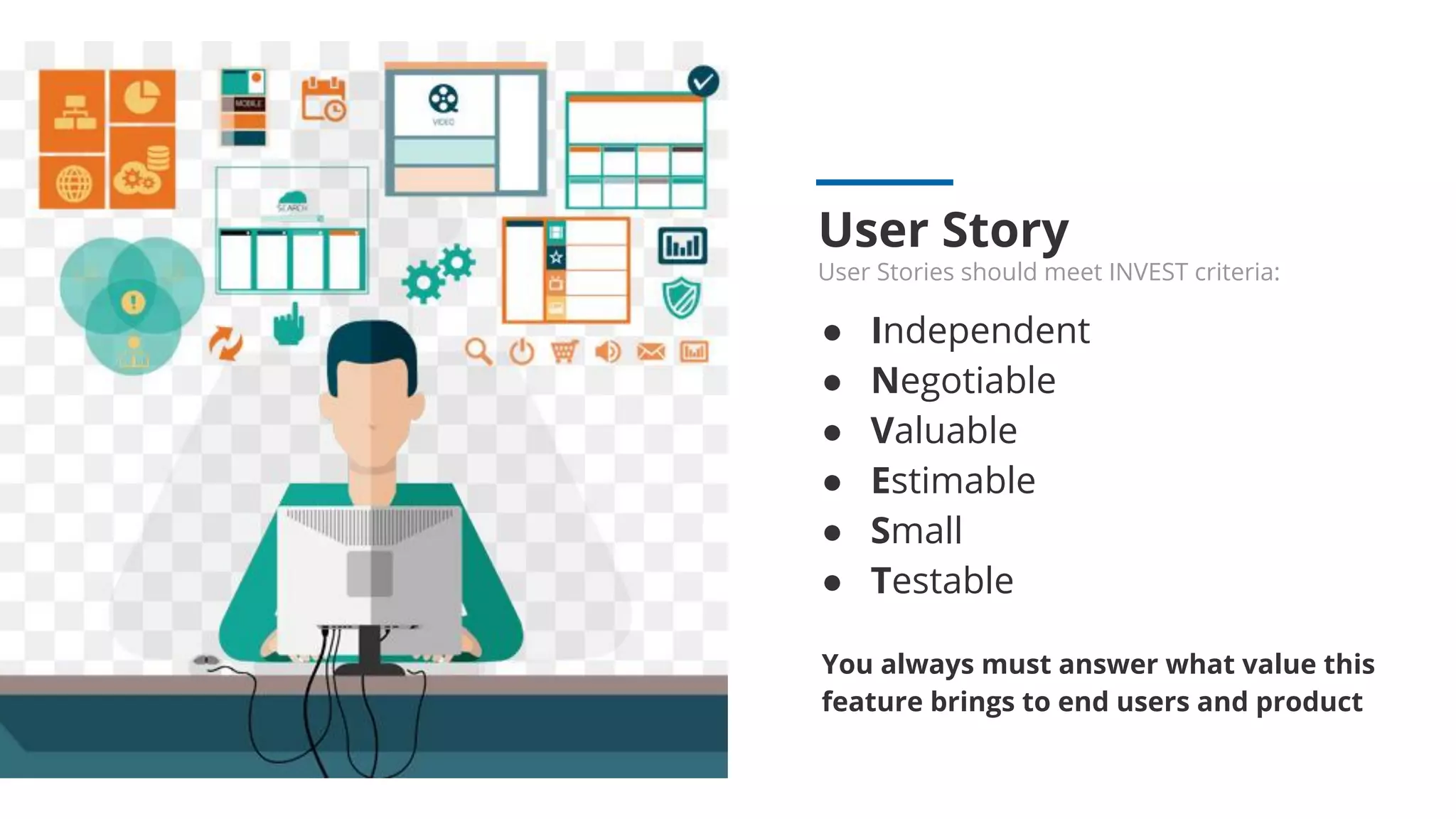 User Story
User Stories should meet INVEST criteria:
● Independent
● Negotiable
● Valuable
● Estimable
● Small
● Testable
You always must answer what value this
feature brings to end users and product
 