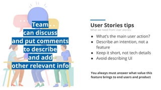 User Stories tips
What we need from User stories:
● What’s the main user action?
● Describe an intention, not a
feature
● Keep it short, not tech details
● Avoid describing UI
You always must answer what value this
feature brings to end users and product
Team
can discuss
and put comments
to describe
and add
other relevant info
 