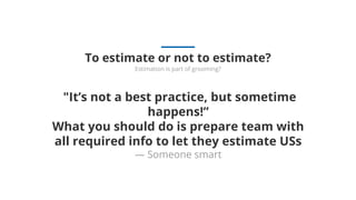 "It’s not a best practice, but sometime
happens!”
What you should do is prepare team with
all required info to let they estimate USs
— Someone smart
To estimate or not to estimate?
Estimation is part of grooming?
 