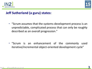 Jeff Sutherland (a guru) states: “ Scrum assumes that the systems development process is an unpredictable, complicated process that can only be roughly described as an overall progression.”   “ Scrum is an enhancement of the commonly used iterative/incremental object-oriented development cycle”   