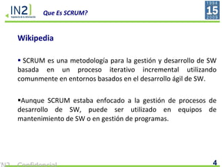 Que Es SCRUM? Wikipedia SCRUM es una metodología para la gestión y desarrollo de SW basada en un proceso iterativo incremental utilizando comunmente en entornos basados en el desarrollo ágil de SW. Aunque SCRUM estaba enfocado a la gestión de procesos de desarrollo de SW, puede ser utilizado en equipos de mantenimiento de SW o en gestión de programas. 