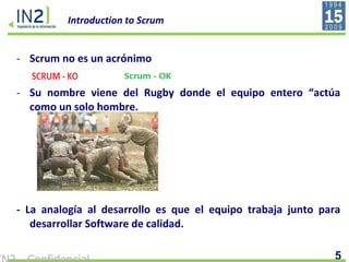 Introduction to Scrum Scrum no es un acrónimo Su nombre viene del Rugby donde el equipo entero “actúa como un solo hombre. - La analogía al desarrollo es que el equipo trabaja junto para desarrollar Software de calidad.  