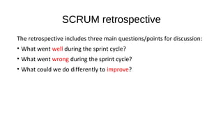 SCRUM retrospective
The retrospective includes three main questions/points for discussion:
• What went well during the sprint cycle?
• What went wrong during the sprint cycle?
• What could we do differently to improve?
 