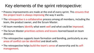 Key elements of the sprint retrospective:
• Process improvements are made at the end of every sprint. This ensures that
the project team is always improving the way it works.
• The retrospective is a collaborative process among all members, including the
team, the product owner, and the Scrum Master.
• All team members identify what went well and what could be improved.
• The Scrum Master prioritizes actions and lessons learned based on team
direction.
• The retrospective supports team formation and bonding, particularly as any
areas of conflict can be identified and dealt with.
• The retrospective helps build the team's sense of ownership and its self-
management.
 
