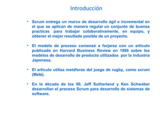 Introducción
• Scrum entrega un marco de desarrollo ágil e incremental en
el que se aplican de manera regular un conjunto de buenas
practicas para trabajar colaborativamente, en equipo, y
obtener el mejor resultado posible de un proyecto.
• El modelo de proceso comenzó a forjarse con un articulo
publicado en Harvard Business Review en 1986 sobre los
modelos de desarrollo de producto utilizados por la industria
Japonesa.
• El articulo utiliza metáforas del juego de rugby, como scrum
(Melé).
• En la década de los 90, Jeff Sutherland y Ken Schwaber
desarrollan el proceso Scrum para desarrollo de sistemas de
software.
 