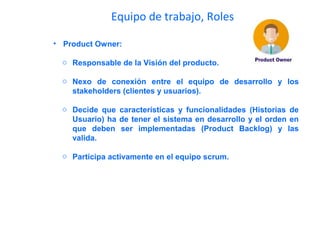 Equipo de trabajo, Roles
• Product Owner:
o Responsable de la Visión del producto.
o Nexo de conexión entre el equipo de desarrollo y los
stakeholders (clientes y usuarios).
o Decide que características y funcionalidades (Historias de
Usuario) ha de tener el sistema en desarrollo y el orden en
que deben ser implementadas (Product Backlog) y las
valida.
o Participa activamente en el equipo scrum.
 
