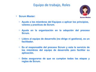 Equipo de trabajo, Roles
• Scrum Master:
o Ayuda a los miembros del Equipos a aplicar los principios,
valores y practicas de Scrum.
o Ayuda en la organización en la adopción del proceso
Scrum.
o Lidera al equipo de desarrollo (no dirige ni gestiona), es un
facilitador.
o Es el responsable del proceso Scrum y esta la servicio de
los miembros del equipo de desarrollo para facilitar su
aplicación.
o Debe asegurarse de que se cumplan todas las etapas y
reglas de Scrum.
 