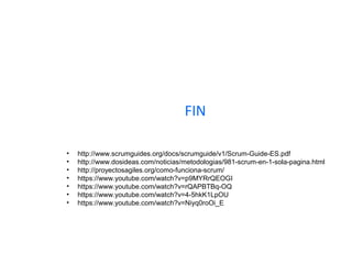 FIN
• http://www.scrumguides.org/docs/scrumguide/v1/Scrum-Guide-ES.pdf
• http://www.dosideas.com/noticias/metodologias/981-scrum-en-1-sola-pagina.html
• http://proyectosagiles.org/como-funciona-scrum/
• https://www.youtube.com/watch?v=p9MYRrQEOGI
• https://www.youtube.com/watch?v=rQAPBTBq-OQ
• https://www.youtube.com/watch?v=4-5hkK1LpOU
• https://www.youtube.com/watch?v=Niyq0roOi_E
 