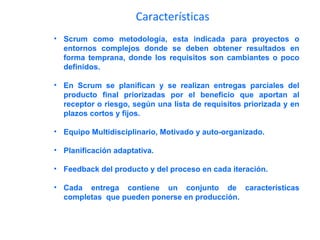 Características
• Scrum como metodología, esta indicada para proyectos o
entornos complejos donde se deben obtener resultados en
forma temprana, donde los requisitos son cambiantes o poco
definidos.
• En Scrum se planifican y se realizan entregas parciales del
producto final priorizadas por el beneficio que aportan al
receptor o riesgo, según una lista de requisitos priorizada y en
plazos cortos y fijos.
• Equipo Multidisciplinario, Motivado y auto-organizado.
• Planificación adaptativa.
• Feedback del producto y del proceso en cada iteración.
• Cada entrega contiene un conjunto de características
completas que pueden ponerse en producción.
 