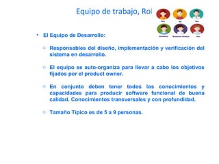 Equipo de trabajo, Roles
• El Equipo de Desarrollo:
o Responsables del diseño, implementación y verificación del
sistema en desarrollo.
o El equipo se auto-organiza para llevar a cabo los objetivos
fijados por el product owner.
o En conjunto deben tener todos los conocimientos y
capacidades para producir software funcional de buena
calidad. Conocimientos transversales y con profundidad.
o Tamaño Típico es de 5 a 9 personas.
 