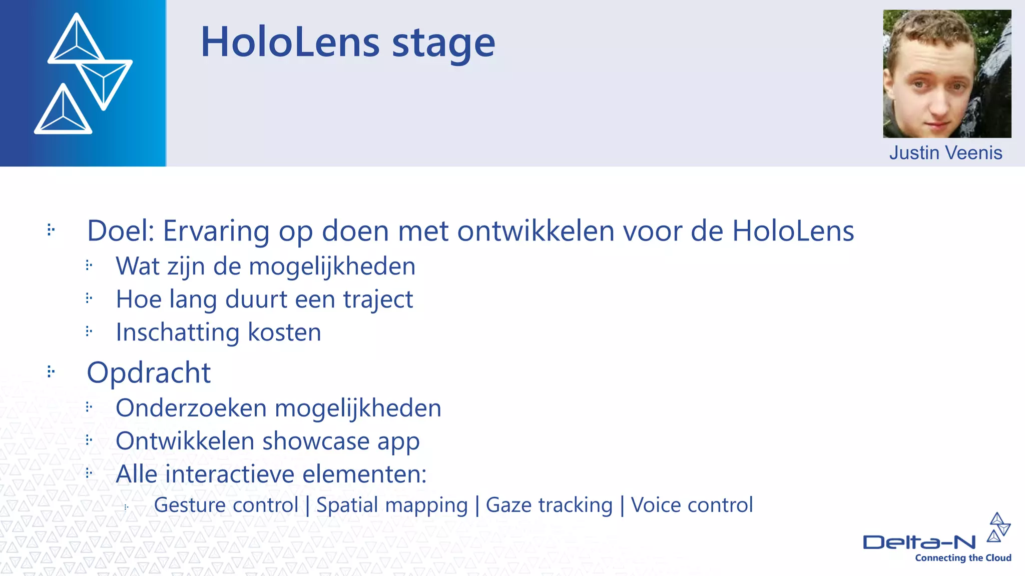 HoloLens stage
Doel: Ervaring op doen met ontwikkelen voor de HoloLens
Wat zijn de mogelijkheden
Hoe lang duurt een traject
Inschatting kosten
Opdracht
Onderzoeken mogelijkheden
Ontwikkelen showcase app
Alle interactieve elementen:
Gesture control | Spatial mapping | Gaze tracking | Voice control
Justin Veenis
 