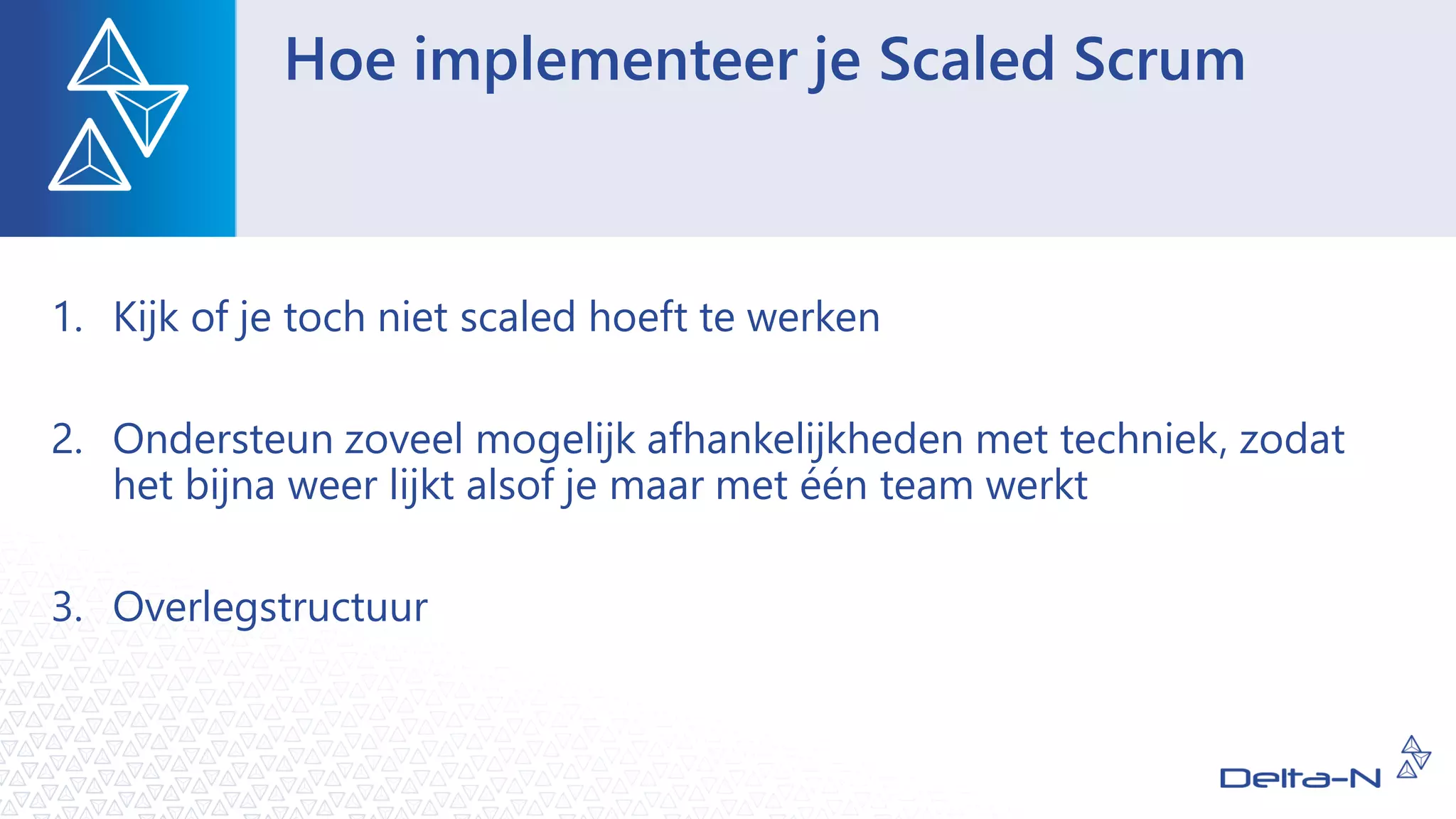 Hoe implementeer je Scaled Scrum
1. Kijk of je toch niet scaled hoeft te werken
2. Ondersteun zoveel mogelijk afhankelijkheden met techniek, zodat
het bijna weer lijkt alsof je maar met één team werkt
3. Overlegstructuur
 