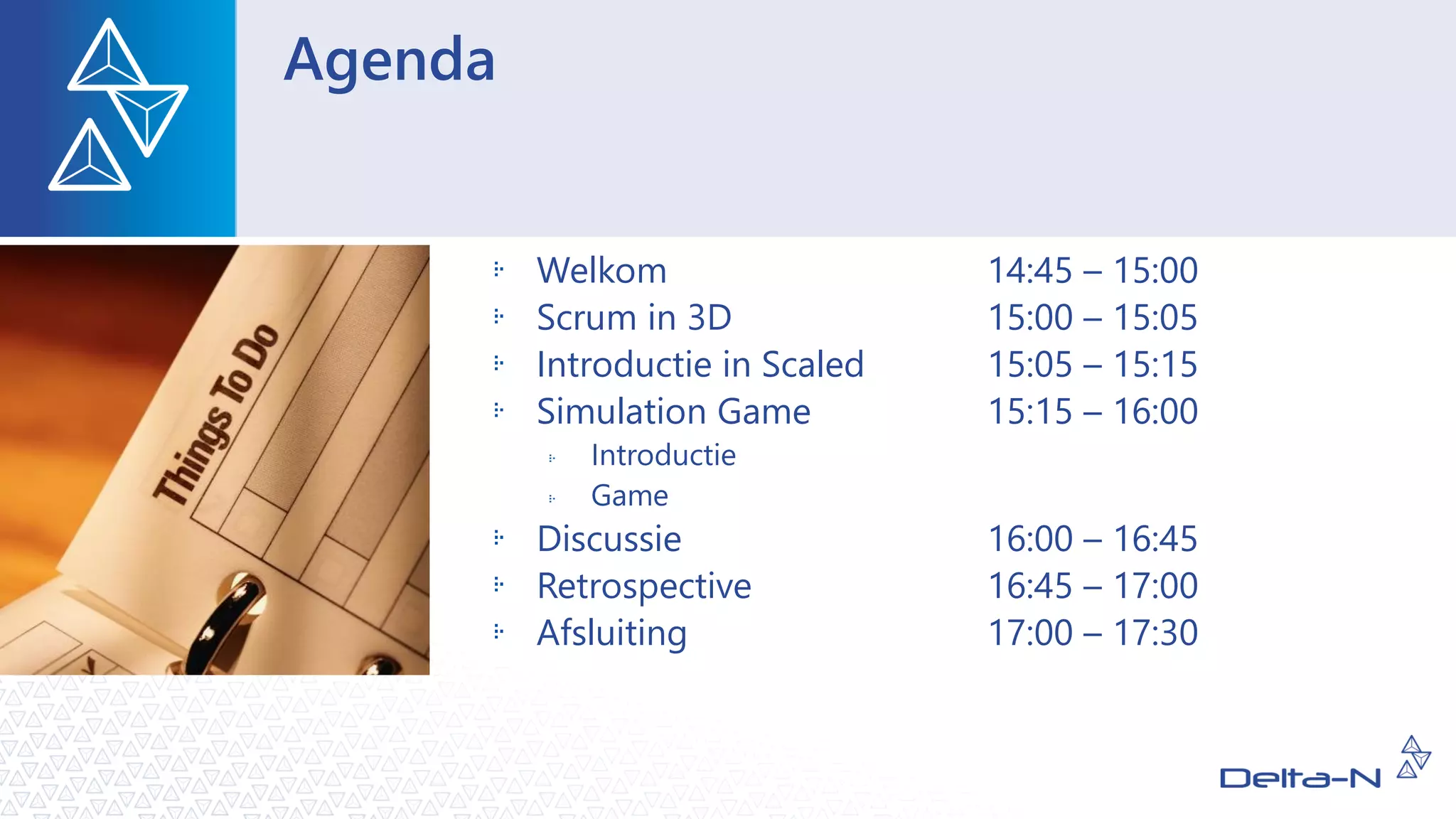 Agenda
Welkom 14:45 – 15:00
Scrum in 3D 15:00 – 15:05
Introductie in Scaled 15:05 – 15:15
Simulation Game 15:15 – 16:00
Introductie
Game
Discussie 16:00 – 16:45
Retrospective 16:45 – 17:00
Afsluiting 17:00 – 17:30
 