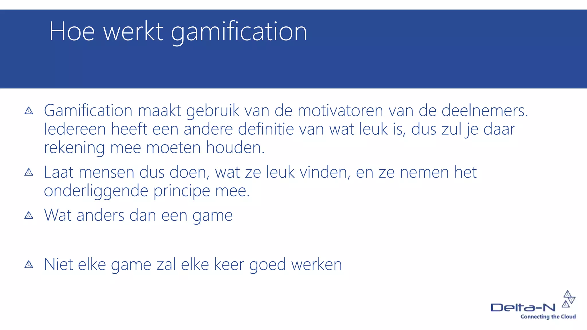 Hoe werkt gamification
Gamification maakt gebruik van de motivatoren van de deelnemers.
Iedereen heeft een andere definitie van wat leuk is, dus zul je daar
rekening mee moeten houden.
Laat mensen dus doen, wat ze leuk vinden, en ze nemen het
onderliggende principe mee.
Wat anders dan een game
Niet elke game zal elke keer goed werken
 