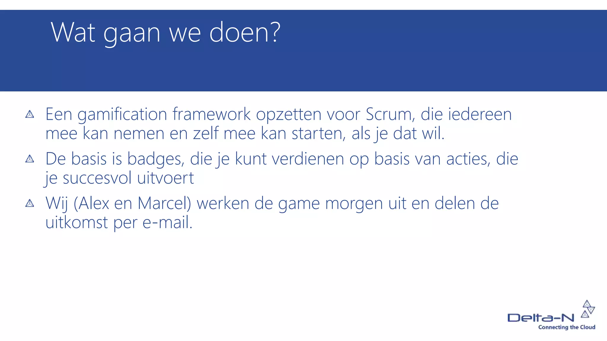 Wat gaan we doen?
Een gamification framework opzetten voor Scrum, die iedereen
mee kan nemen en zelf mee kan starten, als je dat wil.
De basis is badges, die je kunt verdienen op basis van acties, die
je succesvol uitvoert
Wij (Alex en Marcel) werken de game morgen uit en delen de
uitkomst per e-mail.
 
