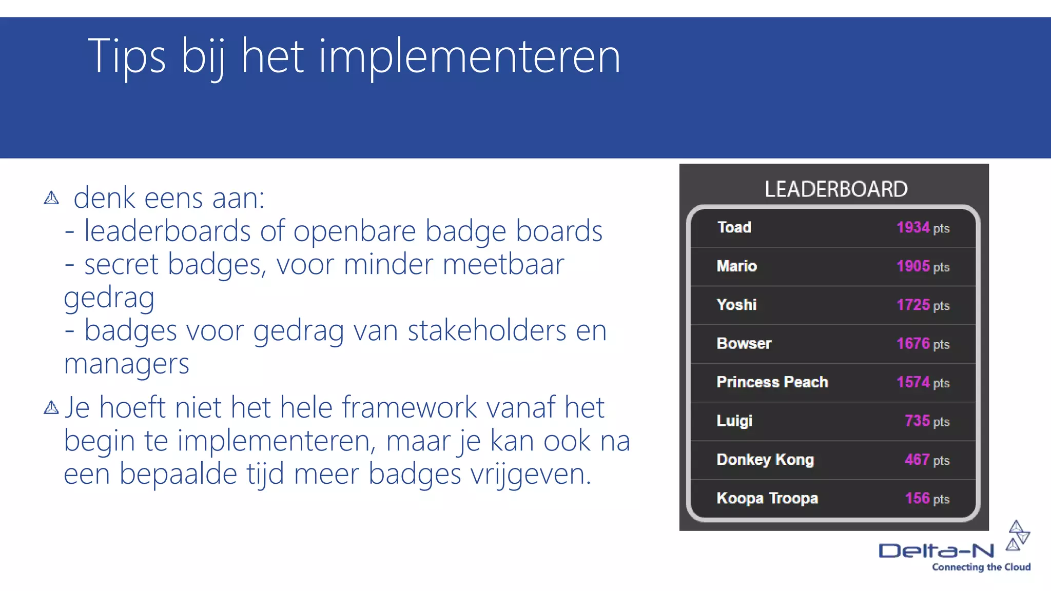 Tips bij het implementeren
denk eens aan:
- leaderboards of openbare badge boards
- secret badges, voor minder meetbaar
gedrag
- badges voor gedrag van stakeholders en
managers
Je hoeft niet het hele framework vanaf het
begin te implementeren, maar je kan ook na
een bepaalde tijd meer badges vrijgeven.
 