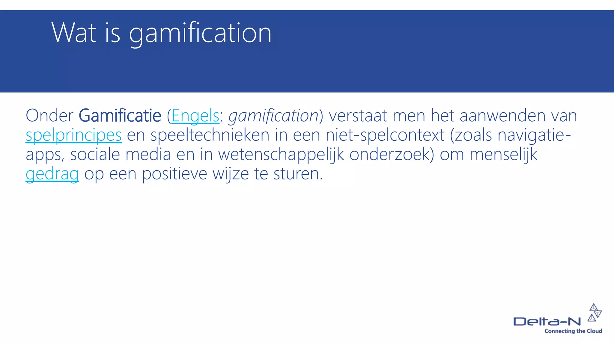 Wat is gamification
Onder Gamificatie (Engels: gamification) verstaat men het aanwenden van
spelprincipes en speeltechnieken in een niet-spelcontext (zoals navigatie-
apps, sociale media en in wetenschappelijk onderzoek) om menselijk
gedrag op een positieve wijze te sturen.
 
