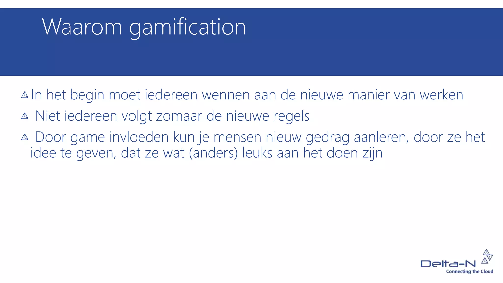 Waarom gamification
In het begin moet iedereen wennen aan de nieuwe manier van werken
Niet iedereen volgt zomaar de nieuwe regels
Door game invloeden kun je mensen nieuw gedrag aanleren, door ze het
idee te geven, dat ze wat (anders) leuks aan het doen zijn
 