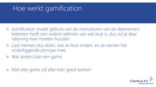 Hoe werkt gamification
Gamification maakt gebruik van de motivatoren van de deelnemers.
Iedereen heeft een andere definitie van wat leuk is, dus zul je daar
rekening mee moeten houden.
Laat mensen dus doen, wat ze leuk vinden, en ze nemen het
onderliggende principe mee.
Wat anders dan een game
Niet elke game zal elke keer goed werken
 