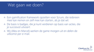 Wat gaan we doen?
Een gamification framework opzetten voor Scrum, die iedereen
mee kan nemen en zelf mee kan starten, als je dat wil.
De basis is badges, die je kunt verdienen op basis van acties, die
je succesvol uitvoert
Wij (Alex en Marcel) werken de game morgen uit en delen de
uitkomst per e-mail.
 