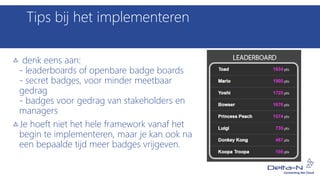 Tips bij het implementeren
denk eens aan:
- leaderboards of openbare badge boards
- secret badges, voor minder meetbaar
gedrag
- badges voor gedrag van stakeholders en
managers
Je hoeft niet het hele framework vanaf het
begin te implementeren, maar je kan ook na
een bepaalde tijd meer badges vrijgeven.
 