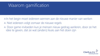 Waarom gamification
In het begin moet iedereen wennen aan de nieuwe manier van werken
Niet iedereen volgt zomaar de nieuwe regels
Door game invloeden kun je mensen nieuw gedrag aanleren, door ze het
idee te geven, dat ze wat (anders) leuks aan het doen zijn
 