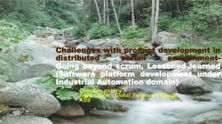 Challenges with product development in
distributed scrum environment-
Going beyond scrum, Lessoned learned
(Software platform development under
Industrial Automation domain)
Chandan patary
Agile Coach , Global Program Manager,
ABB
 