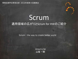 Scrum
適用領域の広がりとScrum for HWのご紹介
2016/11/30
山海 一剛
Scrum : the way to create better world
情報処理学会東海支部 2016年度第４回講演会
 