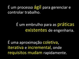 É um processo  ágil   para gerenciar e controlar trabalho. É um embrulho para as  práticas   existentes   de engenharia. É uma aproximação  coletiva ,  iterativa   e  incremental , onde  requisitos   mudam   rapidamente. 
